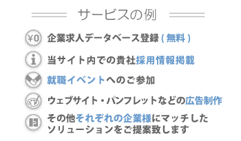 サービスの例・企業求人データ登録(無料)・当サイト内貴社情報掲載・就職イベントへのご参加・ウェブサイト/パンフレット等の広告制作・その他それぞれの企業様にマッチしたソリューションをご提案